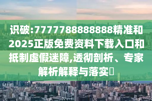 識破:7777788888888精準和2025正版免費資料下載入口和抵制虛假迷障,透徹剖析、專家解析解釋與落實?