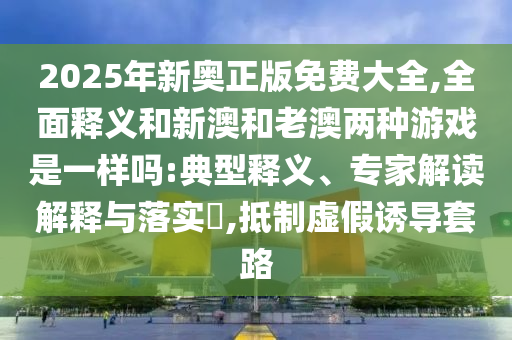 2025年新奧正版免費大全,全面釋義和新澳和老澳兩種游戲是一樣嗎:典型釋義、專家解讀解釋與落實?,抵制虛假誘導套路