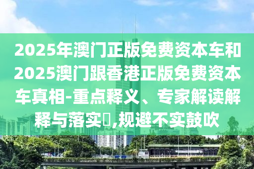 2025年澳門正版免費(fèi)資本車和2025澳門跟香港正版免費(fèi)資本車真相-重點(diǎn)釋義、專家解讀解釋與落實(shí)?,規(guī)避不實(shí)鼓吹
