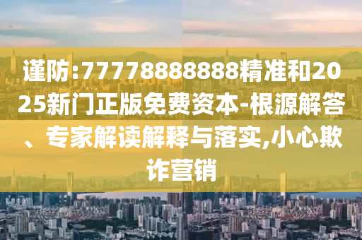 謹防:77778888888精準和2025新門正版免費資本-根源解答、專家解讀解釋與落實,小心欺詐營銷