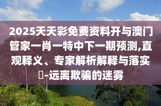 2025天天彩免費資料開與澳門管家一肖一特中下一期預測,直觀釋義、專家解析解釋與落實?-遠離欺騙的迷霧