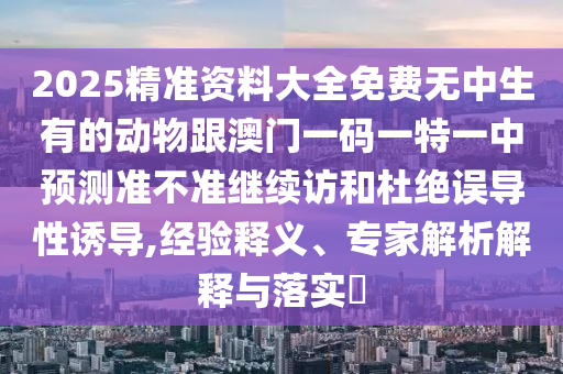 2025精準(zhǔn)資料大全免費(fèi)無(wú)中生有的動(dòng)物跟澳門(mén)一碼一特一中預(yù)測(cè)準(zhǔn)不準(zhǔn)繼續(xù)訪和杜絕誤導(dǎo)性誘導(dǎo),經(jīng)驗(yàn)釋義、專家解析解釋與落實(shí)?