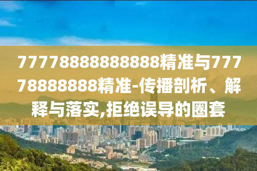 77778888888888精準(zhǔn)與77778888888精準(zhǔn)-傳播剖析、解釋與落實(shí),拒絕誤導(dǎo)的圈套