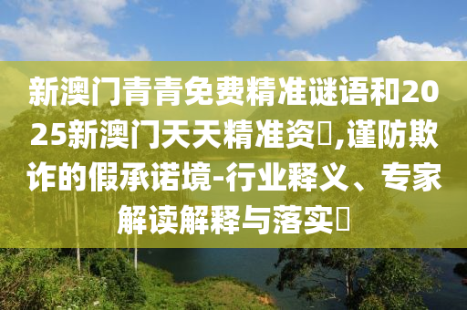 新澳門青青免費精準謎語和2025新澳門天天精準資枓,謹防欺詐的假承諾境-行業釋義、專家解讀解釋與落實?