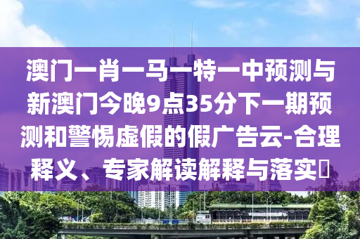 澳門一肖一馬一特一中預測與新澳門今晚9點35分下一期預測和警惕虛假的假廣告云-合理釋義、專家解讀解釋與落實?