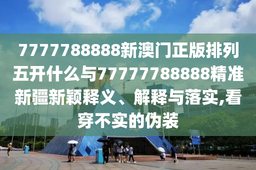 7777788888新澳門正版排列五開什么與77777788888精準新疆新穎釋義、解釋與落實,看穿不實的偽裝