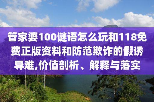 管家婆100謎語怎么玩和118免費正版資料和防范欺詐的假誘導難,價值剖析、解釋與落實