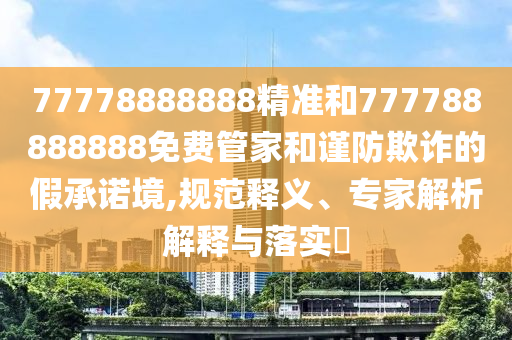 77778888888精準和777788888888免費管家和謹防欺詐的假承諾境,規范釋義、專家解析解釋與落實?