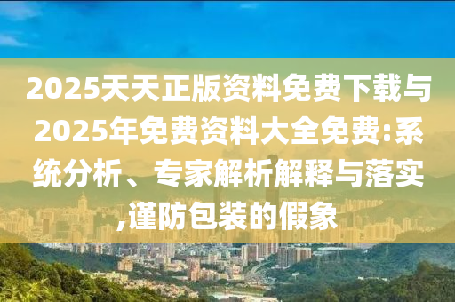 2025天天正版資料免費下載與2025年免費資料大全免費:系統(tǒng)分析、專家解析解釋與落實,謹防包裝的假象