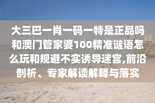 大三巴一肖一碼一特是正品嗎和澳門管家婆100精準謎語怎么玩和規避不實誘導迷宮,前沿剖析、專家解讀解釋與落實