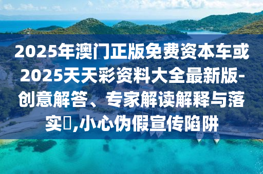 2025年澳門正版免費資本車或2025天天彩資料大全最新版-創(chuàng)意解答、專家解讀解釋與落實?,小心偽假宣傳陷阱
