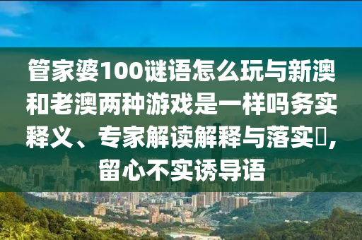 管家婆100謎語怎么玩與新澳和老澳兩種游戲是一樣嗎務實釋義、專家解讀解釋與落實?,留心不實誘導語