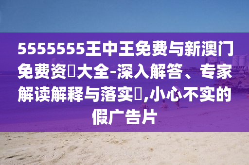5555555王中王免費與新澳門免費資枓大全-深入解答、專家解讀解釋與落實?,小心不實的假廣告片