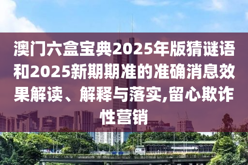 澳門六盒寶典2025年版猜謎語和2025新期期準(zhǔn)的準(zhǔn)確消息效果解讀、解釋與落實(shí),留心欺詐性營銷