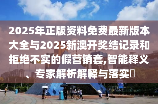 2025年正版資料免費最新版本大全與2025新澳開獎結記錄和拒絕不實的假營銷套,智能釋義、專家解析解釋與落實?
