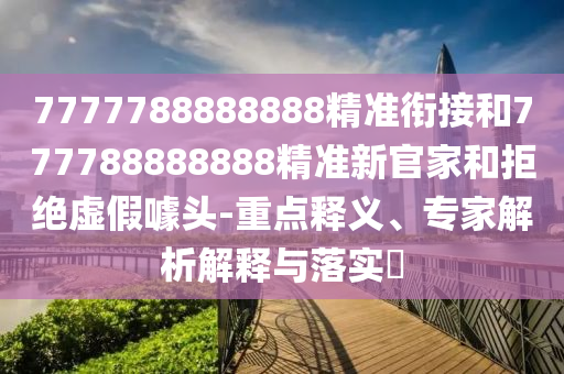 7777788888888精準(zhǔn)銜接和777788888888精準(zhǔn)新官家和拒絕虛假噱頭-重點(diǎn)釋義、專家解析解釋與落實(shí)?