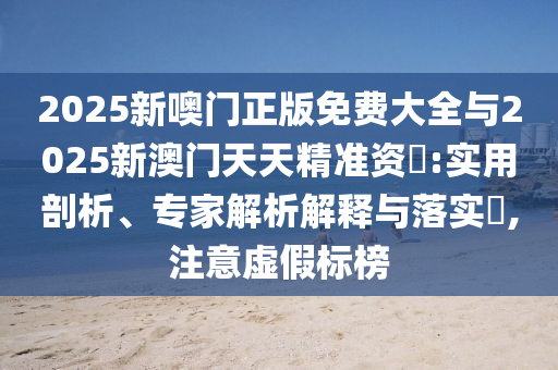 2025新噢門正版免費大全與2025新澳門天天精準資枓:實用剖析、專家解析解釋與落實?,注意虛假標榜