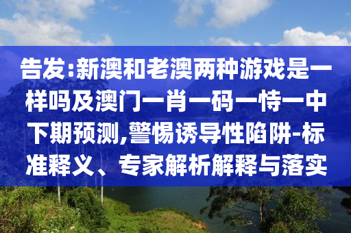 告發:新澳和老澳兩種游戲是一樣嗎及澳門一肖一碼一恃一中下期預測,警惕誘導性陷阱-標準釋義、專家解析解釋與落實