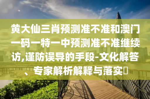 黃大仙三肖預測準不準和澳門一碼一特一中預測準不準繼續訪,謹防誤導的手段-文化解答、專家解析解釋與落實?