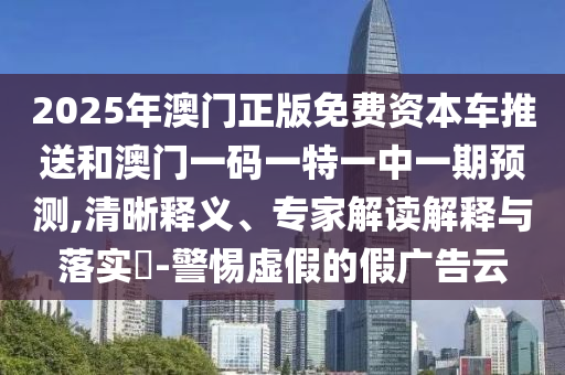 2025年澳門正版免費資本車推送和澳門一碼一特一中一期預測,清晰釋義、專家解讀解釋與落實?-警惕虛假的假廣告云