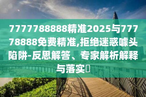 7777788888精準2025與77778888免費精準,拒絕迷惑噱頭陷阱-反思解答、專家解析解釋與落實?