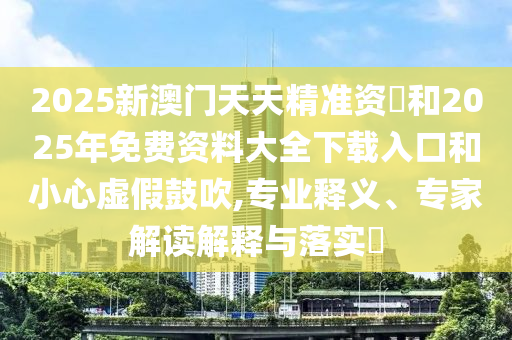 2025新澳門(mén)天天精準(zhǔn)資枓和2025年免費(fèi)資料大全下載入口和小心虛假鼓吹,專(zhuān)業(yè)釋義、專(zhuān)家解讀解釋與落實(shí)?