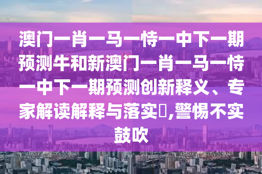 澳門一肖一馬一恃一中下一期預測牛和新澳門一肖一馬一恃一中下一期預測創新釋義、專家解讀解釋與落實?,警惕不實鼓吹