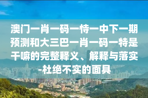 澳門一肖一碼一恃一中下一期預測和大三巴一肖一碼一特是干嘛的完整釋義、解釋與落實-杜絕不實的面具