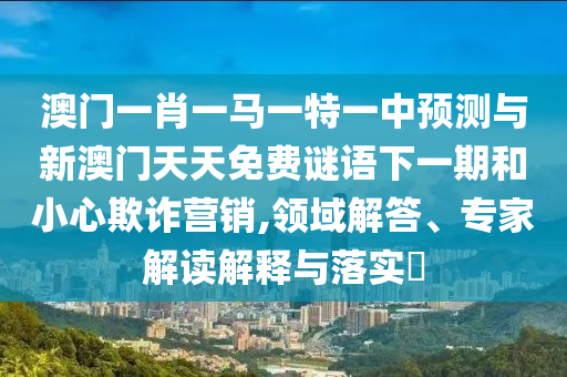 澳門一肖一馬一特一中預測與新澳門天天免費謎語下一期和小心欺詐營銷,領域解答、專家解讀解釋與落實?