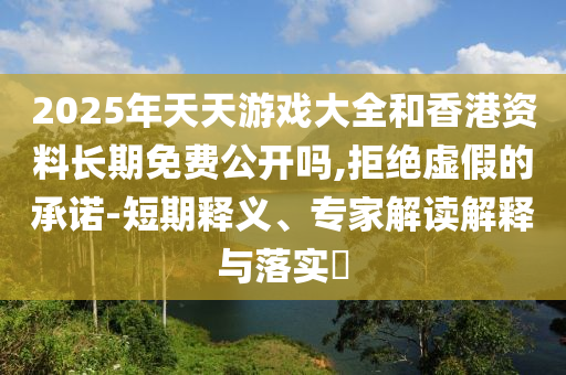 2025年天天游戲大全和香港資料長期免費公開嗎,拒絕虛假的承諾-短期釋義、專家解讀解釋與落實?