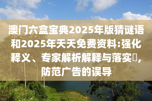 澳門六盒寶典2025年版猜謎語(yǔ)和2025年天天免費(fèi)資料:強(qiáng)化釋義、專家解析解釋與落實(shí)?,防范廣告的誤導(dǎo)