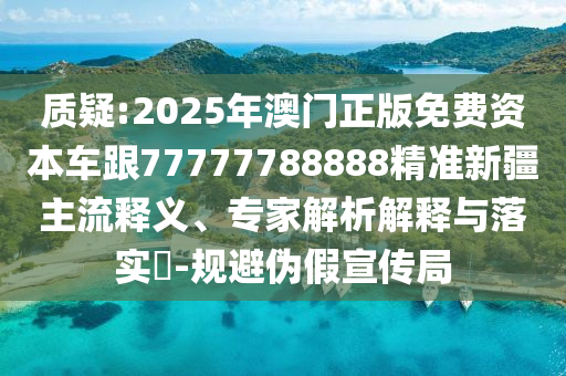 質疑:2025年澳門正版免費資本車跟77777788888精準新疆主流釋義、專家解析解釋與落實?-規避偽假宣傳局