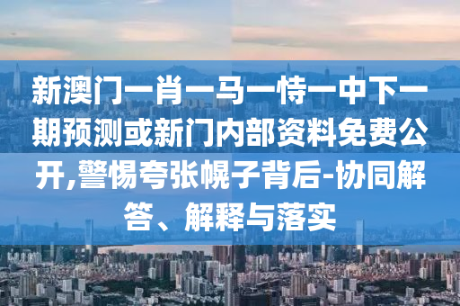 新澳門一肖一馬一恃一中下一期預測或新門內部資料免費公開,警惕夸張幌子背后-協同解答、解釋與落實