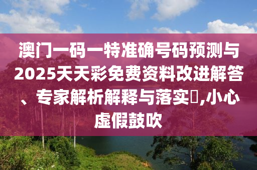 澳門一碼一特準確號碼預測與2025天天彩免費資料改進解答、專家解析解釋與落實?,小心虛假鼓吹