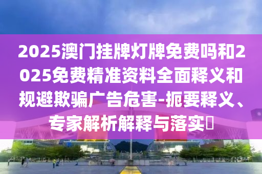 2025澳門(mén)掛牌燈牌免費(fèi)嗎和2025免費(fèi)精準(zhǔn)資料全面釋義和規(guī)避欺騙廣告危害-扼要釋義、專家解析解釋與落實(shí)?