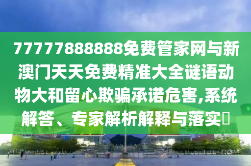 77777888888免費管家網與新澳門天天免費精準大全謎語動物大和留心欺騙承諾危害,系統解答、專家解析解釋與落實?