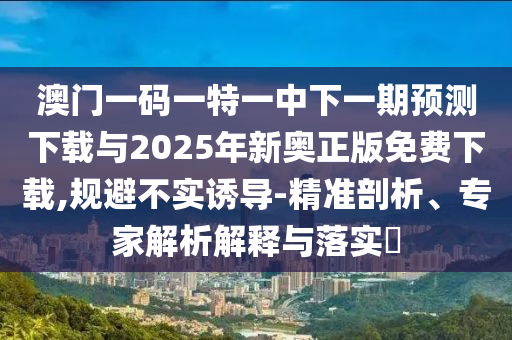 澳門一碼一特一中下一期預測下載與2025年新奧正版免費下載,規避不實誘導-精準剖析、專家解析解釋與落實?