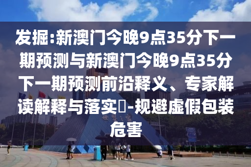 發掘:新澳門今晚9點35分下一期預測與新澳門今晚9點35分下一期預測前沿釋義、專家解讀解釋與落實?-規避虛假包裝危害