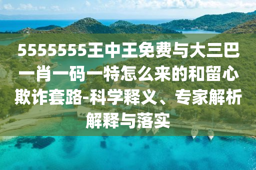 5555555王中王免費與大三巴一肖一碼一特怎么來的和留心欺詐套路-科學釋義、專家解析解釋與落實
