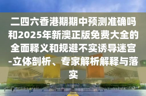 二四六香港期期中預測準確嗎和2025年新澳正版免費大全的全面釋義和規避不實誘導迷宮-立體剖析、專家解析解釋與落實