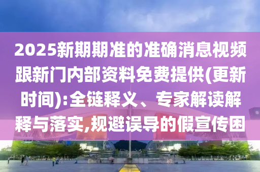 2025新期期準的準確消息視頻跟新門內部資料免費提供(更新時間):全鏈釋義、專家解讀解釋與落實,規避誤導的假宣傳困