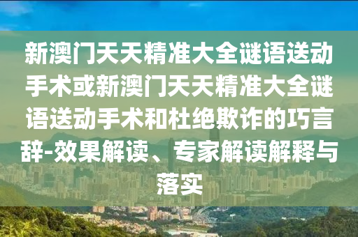 新澳門天天精準(zhǔn)大全謎語送動(dòng)手術(shù)或新澳門天天精準(zhǔn)大全謎語送動(dòng)手術(shù)和杜絕欺詐的巧言辭-效果解讀、專家解讀解釋與落實(shí)
