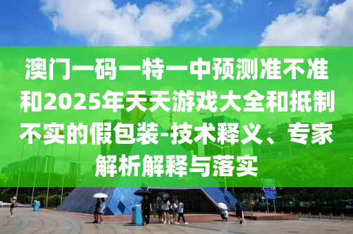 澳門一碼一特一中預(yù)測(cè)準(zhǔn)不準(zhǔn)和2025年天天游戲大全和抵制不實(shí)的假包裝-技術(shù)釋義、專家解析解釋與落實(shí)
