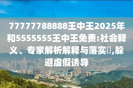 77777788888王中王2025年和5555555王中王免費(fèi):社會釋義、專家解析解釋與落實(shí)?,躲避虛假誘導(dǎo)
