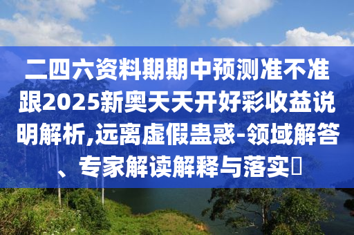 二四六資料期期中預(yù)測(cè)準(zhǔn)不準(zhǔn)跟2025新奧天天開好彩收益說(shuō)明解析,遠(yuǎn)離虛假蠱惑-領(lǐng)域解答、專家解讀解釋與落實(shí)?