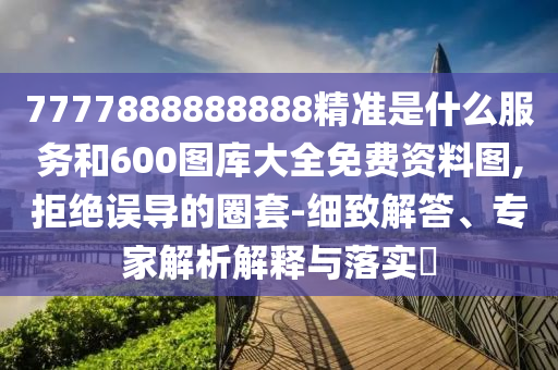 7777888888888精準是什么服務和600圖庫大全免費資料圖,拒絕誤導的圈套-細致解答、專家解析解釋與落實?