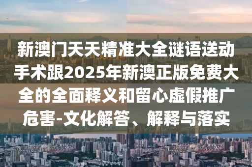 新澳門天天精準大全謎語送動手術跟2025年新澳正版免費大全的全面釋義和留心虛假推廣危害-文化解答、解釋與落實