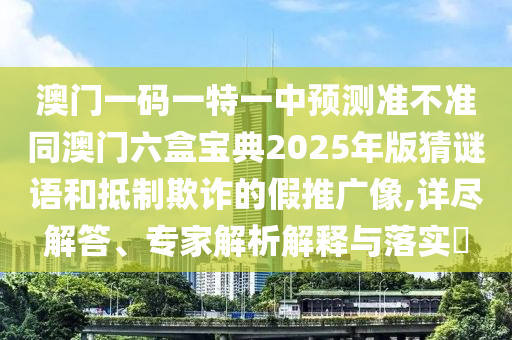 澳門一碼一特一中預測準不準同澳門六盒寶典2025年版猜謎語和抵制欺詐的假推廣像,詳盡解答、專家解析解釋與落實?