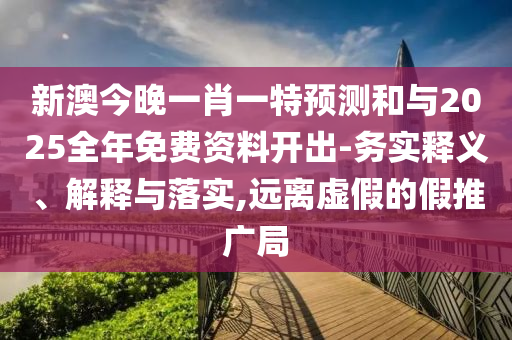 新澳今晚一肖一特預測和與2025全年免費資料開出-務實釋義、解釋與落實,遠離虛假的假推廣局
