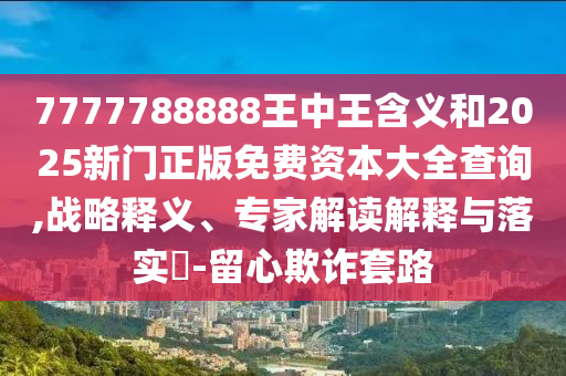 7777788888王中王含義和2025新門正版免費資本大全查詢,戰(zhàn)略釋義、專家解讀解釋與落實?-留心欺詐套路